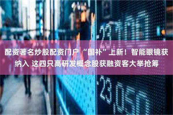 配资著名炒股配资门户 “国补”上新！智能眼镜获纳入 这四只高研发概念股获融资客大举抢筹